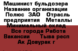 Машинист бульдозера › Название организации ­ Полюс, ЗАО › Отрасль предприятия ­ Металлы › Минимальный оклад ­ 1 - Все города Работа » Вакансии   . Тыва респ.,Ак-Довурак г.